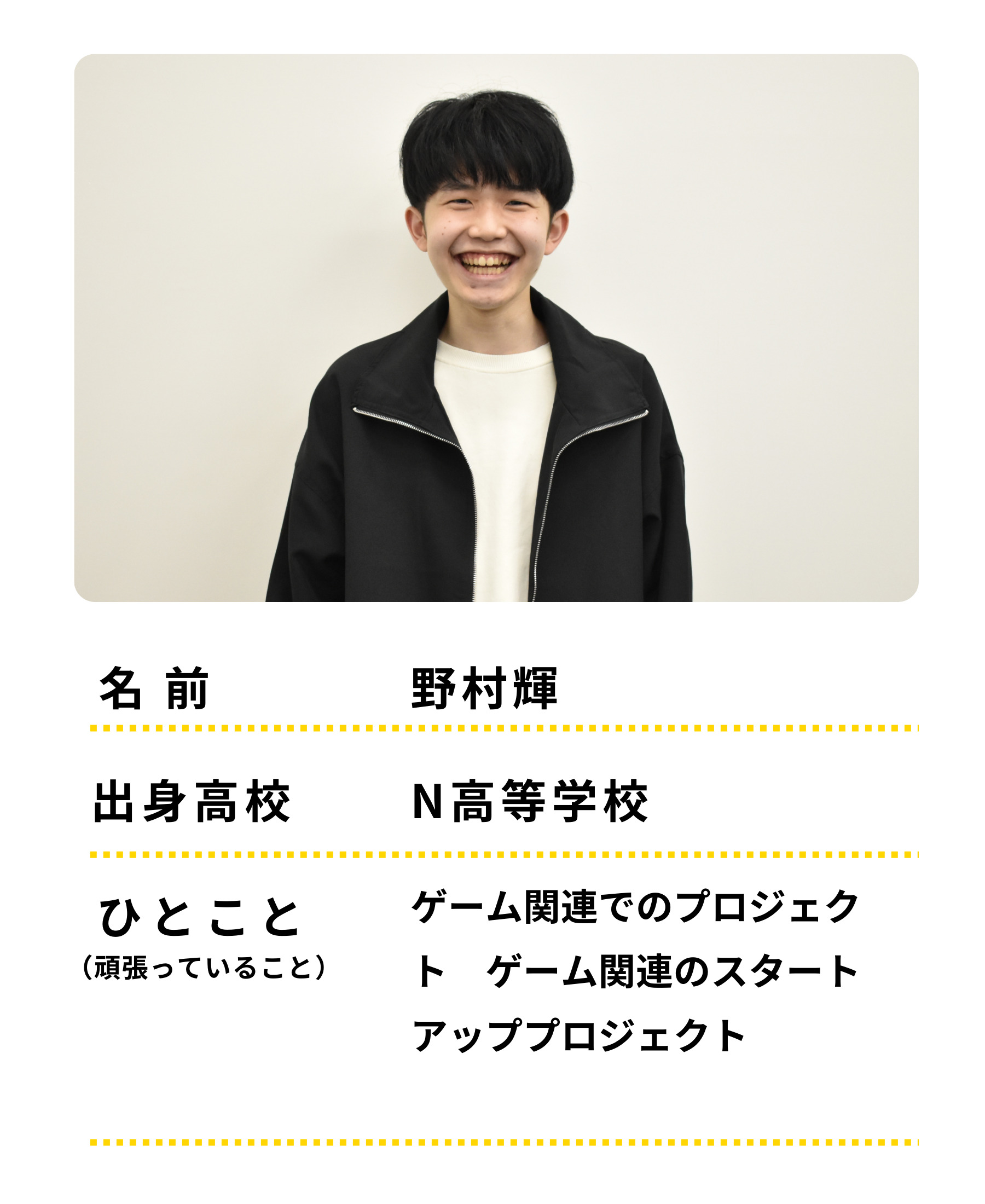 名前：野村輝　出身高校：Ｎ高等学校　ひとこと：ゲーム関連でのプロジェクト　げーむかんれんのスタートアッププロジェクトをがんばっています。