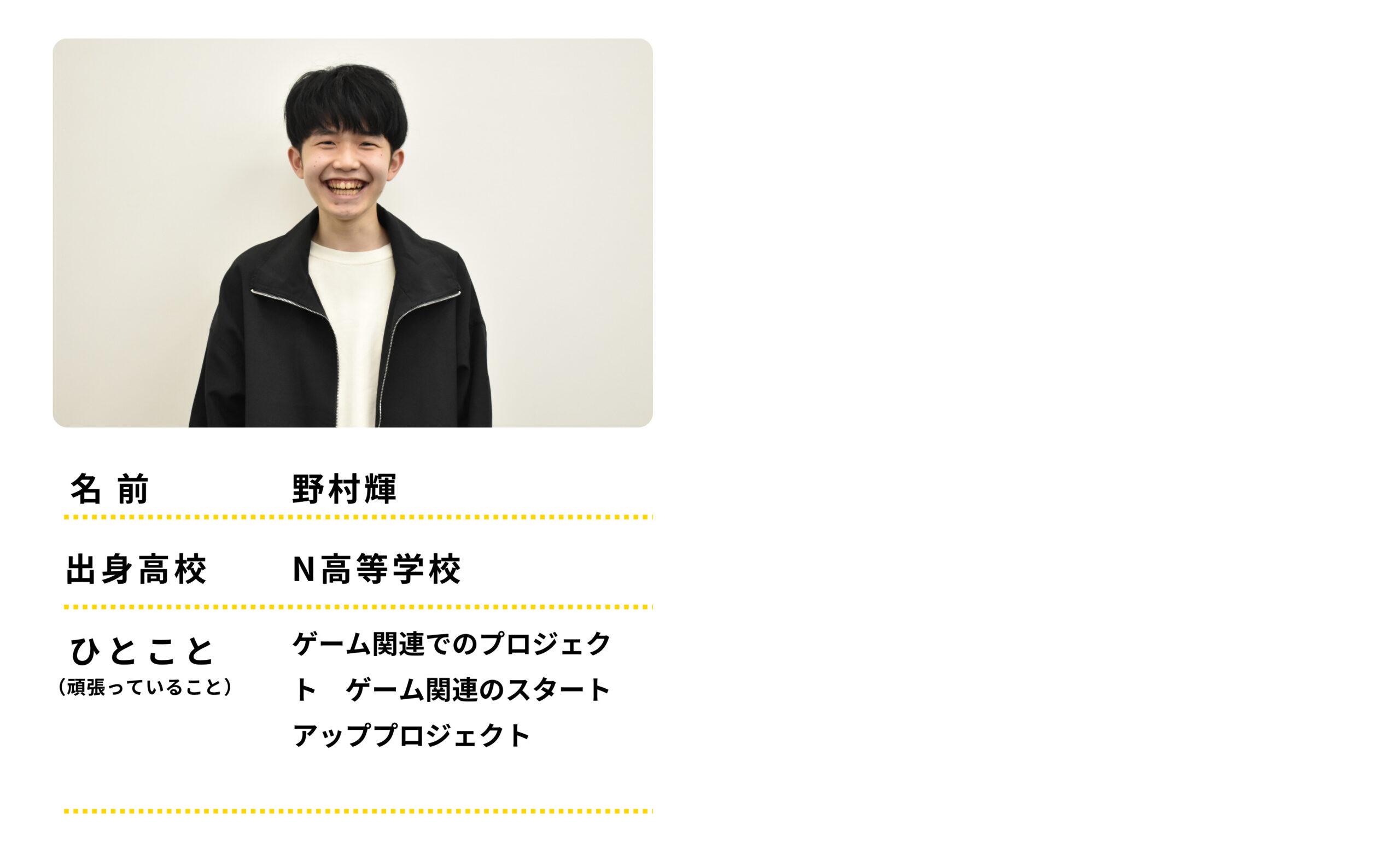 名前：野村輝　出身高校：Ｎ高等学校　ひとこと：ゲーム関連でのプロジェクト　げーむかんれんのスタートアッププロジェクトをがんばっています。