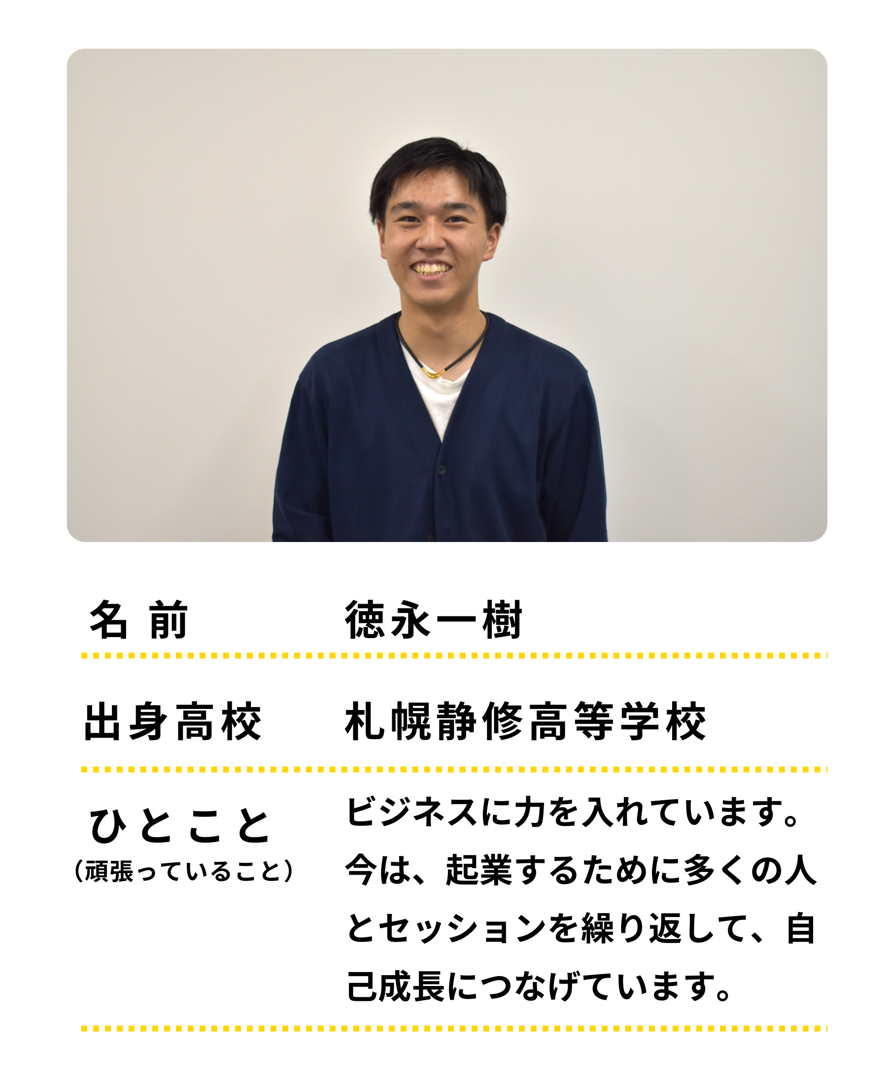 名前：徳永一樹　出身高校：札幌静修高等学校　ひとこと：ビジネスに力をいれています。今は起業をするために多くの人とセッションを繰り返して、自己成長につなげています。