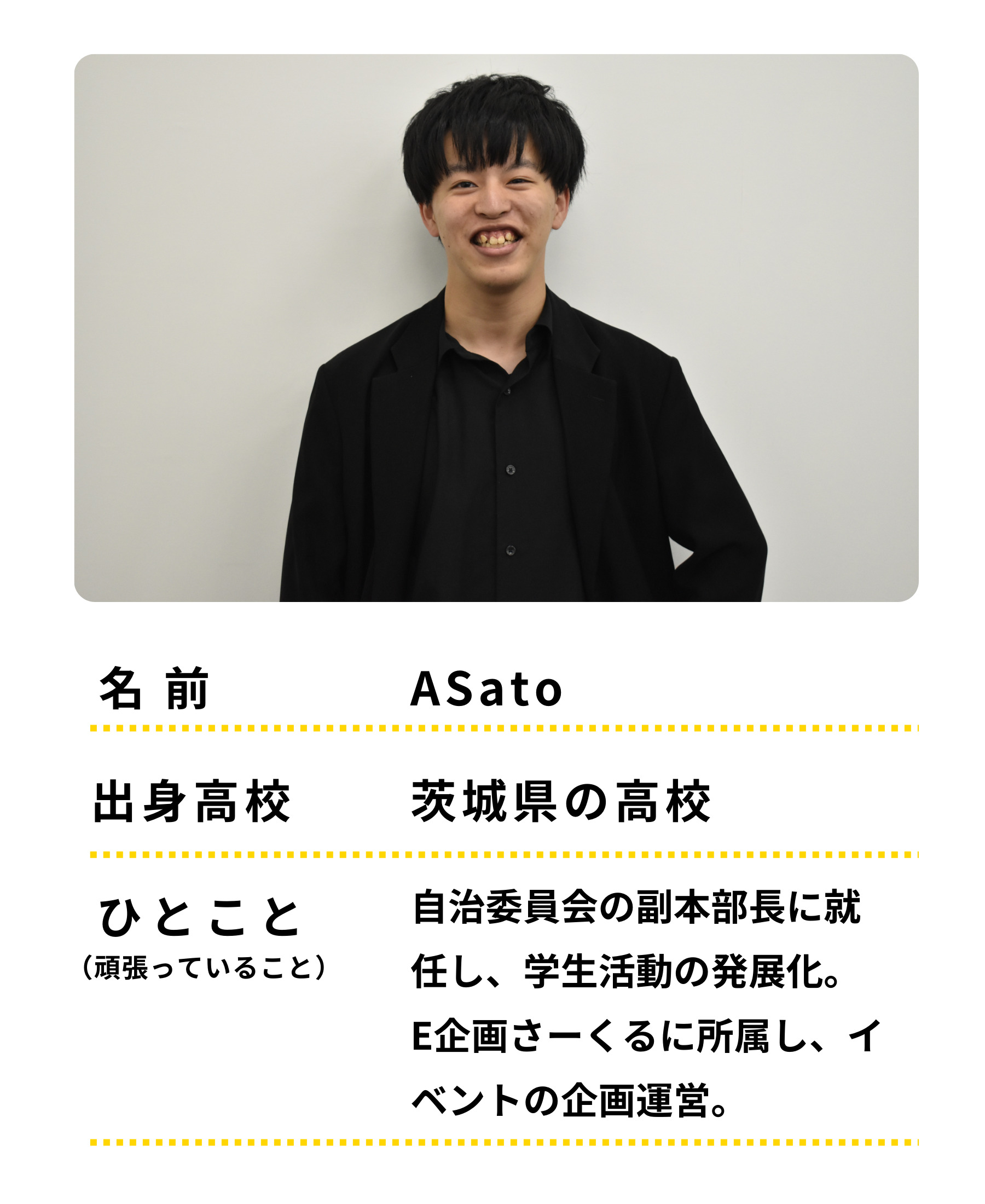 名前：Asato　出身高校：茨城の高校　ひとこと：自治委員会の副本部長に就任し、学生活動の発展化。E企画さーくるに所属し、イベントの企画運営等も頑張っています。
