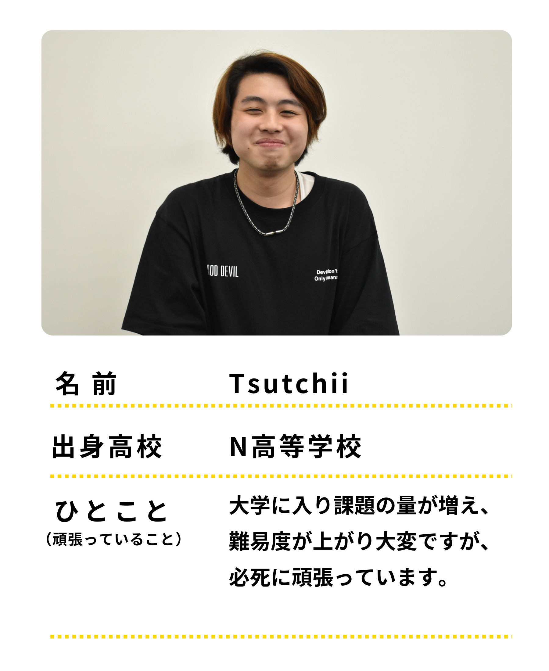 名前：Tsutchii、出身高校：N高等学校、ひとこと：大学に入り課題の量が増え、難易度が上がり大変ですが、必死に頑張っています。