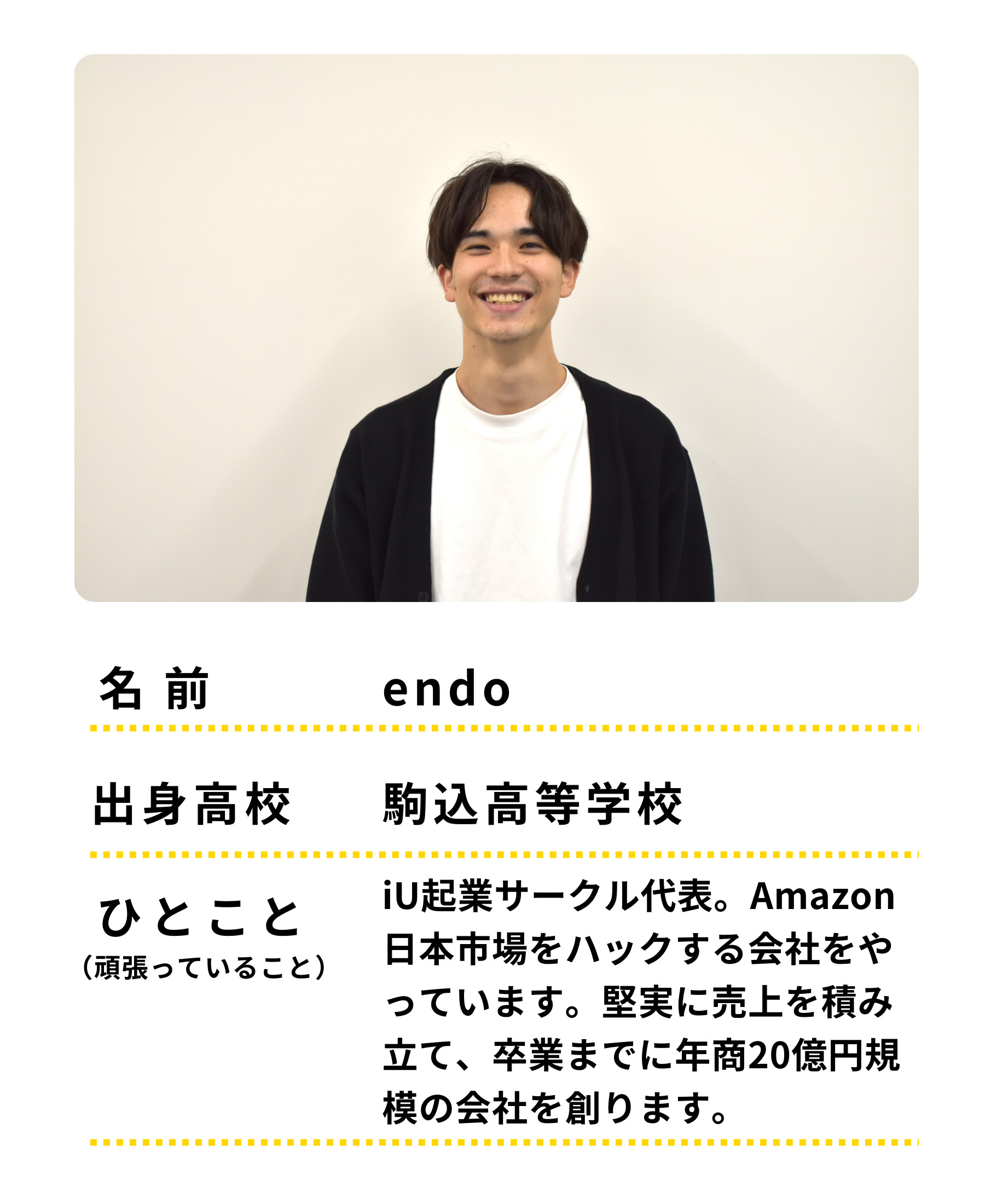 名前：endo　出身高校：駒込高等学校　ひとこと：iU起業サークル代表。Amazon日本市場をハックする会社をやっています。堅実に売上を積み立て、卒業までに年商20億規模の会社を創ります。