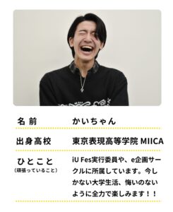 名前：かいちゃん
出身高校：東京表現高等学院 MIICA
ひとこと：iU Fes実行委員や、e企画サークルに所属しています。今しかない大学生活、悔いのないように全力で楽しみます！！